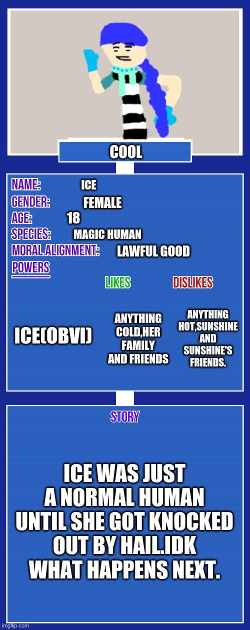 cool brah | COOL; ICE; FEMALE; 18; MAGIC HUMAN; LAWFUL GOOD; ICE(OBVI); ANYTHING HOT,SUNSHINE AND SUNSHINE'S FRIENDS. ANYTHING COLD,HER FAMILY AND FRIENDS; ICE WAS JUST A NORMAL HUMAN UNTIL SHE GOT KNOCKED OUT BY HAIL.IDK WHAT HAPPENS NEXT. | image tagged in oc full showcase v2 | made w/ Imgflip meme maker