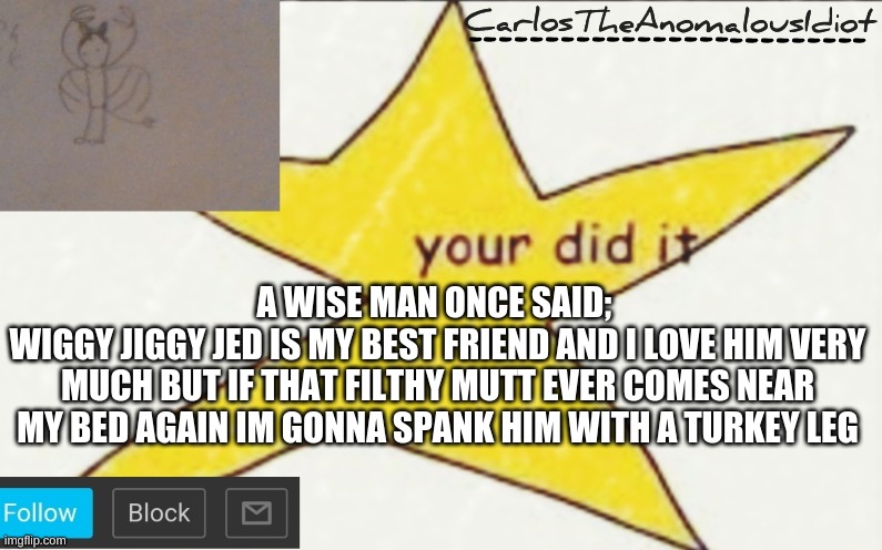 CarlosTheAnomalousIdiot's announcement template | A WISE MAN ONCE SAID; 
WIGGY JIGGY JED IS MY BEST FRIEND AND I LOVE HIM VERY MUCH BUT IF THAT FILTHY MUTT EVER COMES NEAR MY BED AGAIN IM GONNA SPANK HIM WITH A TURKEY LEG | image tagged in carlostheanomalousidiot's announcement template | made w/ Imgflip meme maker