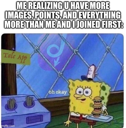 oh okay spongebob | ME REALIZING U HAVE MORE IMAGES, POINTS, AND EVERYTHING  MORE THAN ME AND I JOINED FIRST: | image tagged in oh okay spongebob | made w/ Imgflip meme maker