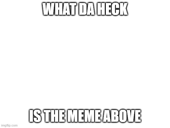 Blank White Template | WHAT DA HECK; IS THE MEME ABOVE | image tagged in blank white template | made w/ Imgflip meme maker