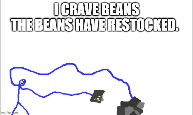 beans | I CRAVE BEANS; THE BEANS HAVE RESTOCKED. | image tagged in white background | made w/ Imgflip meme maker