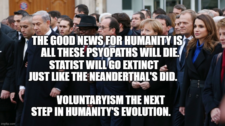 EU leaders | THE GOOD NEWS FOR HUMANITY IS      ALL THESE PSYOPATHS WILL DIE. STATIST WILL GO EXTINCT JUST LIKE THE NEANDERTHAL'S DID. 
                            VOLUNTARYISM THE NEXT STEP IN HUMANITY'S EVOLUTION. | image tagged in eu leaders | made w/ Imgflip meme maker