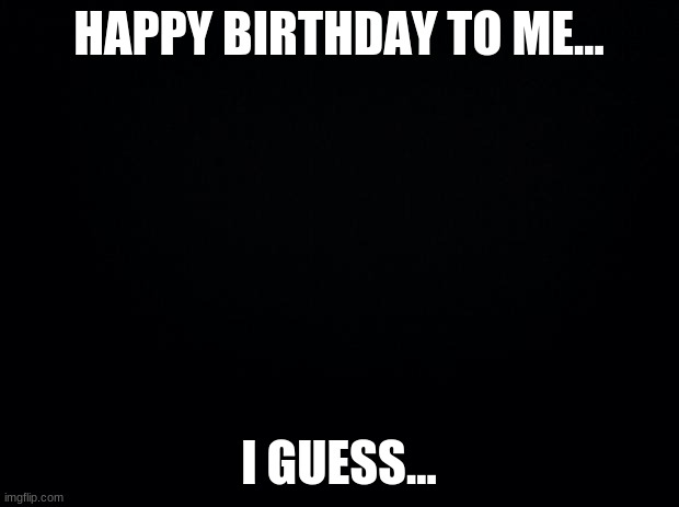 yayy its my..birthday... | HAPPY BIRTHDAY TO ME... I GUESS... | image tagged in black background,bday | made w/ Imgflip meme maker