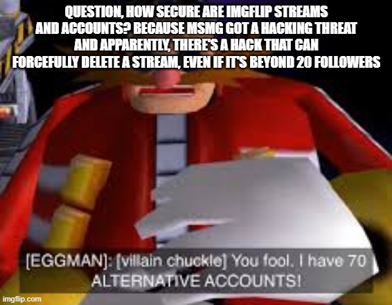 Eggman Alternative Accounts | QUESTION, HOW SECURE ARE IMGFLIP STREAMS AND ACCOUNTS? BECAUSE MSMG GOT A HACKING THREAT AND APPARENTLY, THERE'S A HACK THAT CAN FORCEFULLY DELETE A STREAM, EVEN IF IT'S BEYOND 20 FOLLOWERS | image tagged in eggman alternative accounts | made w/ Imgflip meme maker