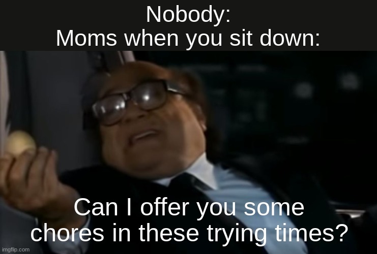 i was standing 5 minutes ago |  Nobody:
Moms when you sit down:; Can I offer you some chores in these trying times? | image tagged in can i offer you an egg in these trying times | made w/ Imgflip meme maker