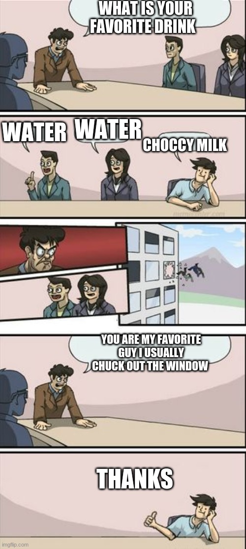 Boardroom Meeting Sugg 2 | WHAT IS YOUR FAVORITE DRINK; WATER; WATER; CHOCCY MILK; YOU ARE MY FAVORITE GUY I USUALLY CHUCK OUT THE WINDOW; THANKS | image tagged in boardroom meeting sugg 2 | made w/ Imgflip meme maker
