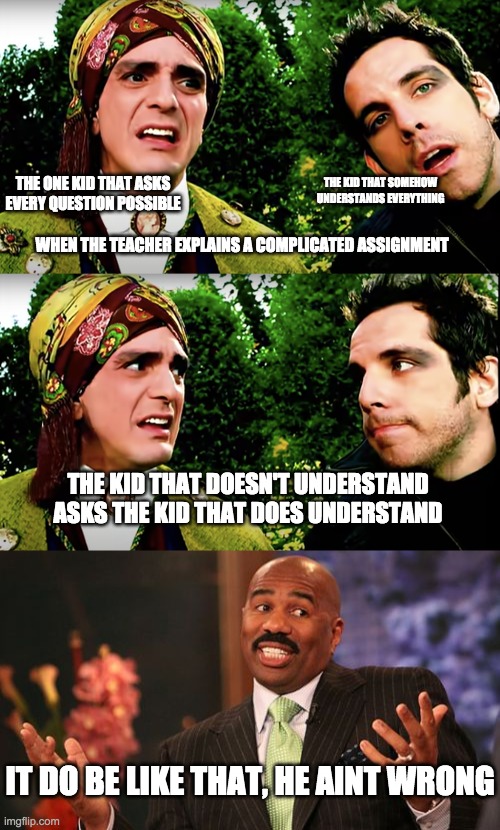 it do be like that | THE ONE KID THAT ASKS EVERY QUESTION POSSIBLE; THE KID THAT SOMEHOW UNDERSTANDS EVERYTHING; WHEN THE TEACHER EXPLAINS A COMPLICATED ASSIGNMENT; THE KID THAT DOESN'T UNDERSTAND ASKS THE KID THAT DOES UNDERSTAND; IT DO BE LIKE THAT, HE AINT WRONG | image tagged in memes,steve harvey,it do be like that,smash mouth | made w/ Imgflip meme maker