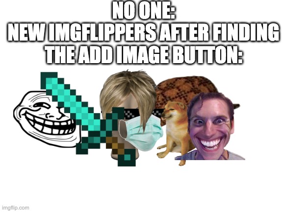 New imgflippers be like: | NO ONE:
NEW IMGFLIPPERS AFTER FINDING THE ADD IMAGE BUTTON: | image tagged in blank white template | made w/ Imgflip meme maker