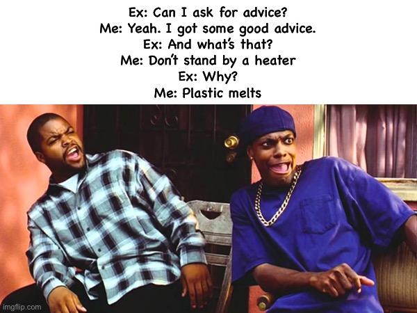 Friday Daaaaaamn | Ex: Can I ask for advice?
Me: Yeah. I got some good advice.
Ex: And what’s that?
Me: Don’t stand by a heater
Ex: Why?
Me: Plastic melts | image tagged in friday daaaaaamn | made w/ Imgflip meme maker