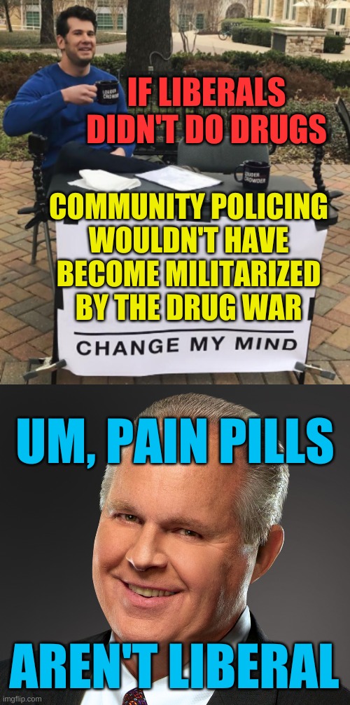 he's right you know | IF LIBERALS DIDN'T DO DRUGS; COMMUNITY POLICING
WOULDN'T HAVE
BECOME MILITARIZED
BY THE DRUG WAR; UM, PAIN PILLS; AREN'T LIBERAL | image tagged in rush limbaugh smile,change my mind,pain pills,conservative hypocrisy,drug war,racism | made w/ Imgflip meme maker