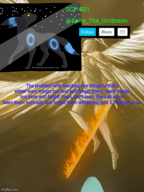 The problem with teaching me things is that I either learn things too fast and forget them,  learn things too slow and forget them, don't learn them at all, or learn them normally and forget them within the next 5 minutes or so | image tagged in spire announcement temp scp-001 | made w/ Imgflip meme maker