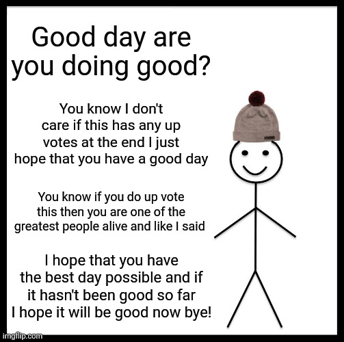 Hope you have a great day! | Good day are you doing good? You know I don't care if this has any up votes at the end I just hope that you have a good day; You know if you do up vote this then you are one of the greatest people alive and like I said; I hope that you have the best day possible and if it hasn't been good so far I hope it will be good now bye! | image tagged in memes,be like bill | made w/ Imgflip meme maker