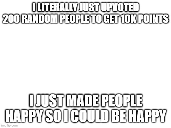 Extreme Dedication | I LITERALLY JUST UPVOTED 200 RANDOM PEOPLE TO GET 10K POINTS; I JUST MADE PEOPLE HAPPY SO I COULD BE HAPPY | image tagged in blank white template | made w/ Imgflip meme maker