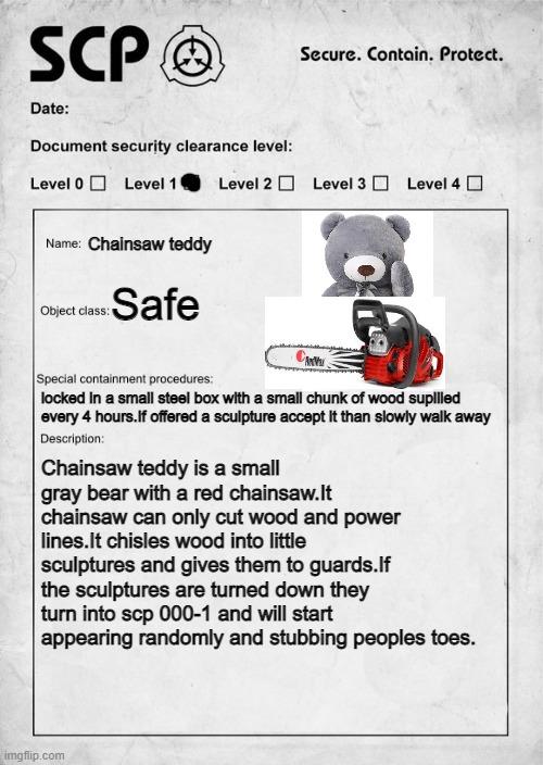 SCP document | Chainsaw teddy; Safe; locked in a small steel box with a small chunk of wood supllied every 4 hours.If offered a sculpture accept it than slowly walk away; Chainsaw teddy is a small gray bear with a red chainsaw.It chainsaw can only cut wood and power lines.It chisles wood into little sculptures and gives them to guards.If the sculptures are turned down they turn into scp 000-1 and will start appearing randomly and stubbing peoples toes. | image tagged in scp document | made w/ Imgflip meme maker