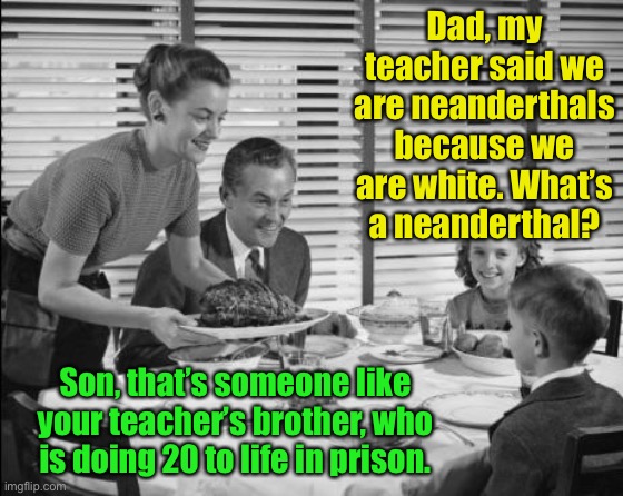 California Teaching, on such a winter’s day! | Dad, my teacher said we are neanderthals because we are white. What’s a neanderthal? Son, that’s someone like your teacher’s brother, who is doing 20 to life in prison. | image tagged in 1950s family,neanderthal,teacher,woke doctrine | made w/ Imgflip meme maker