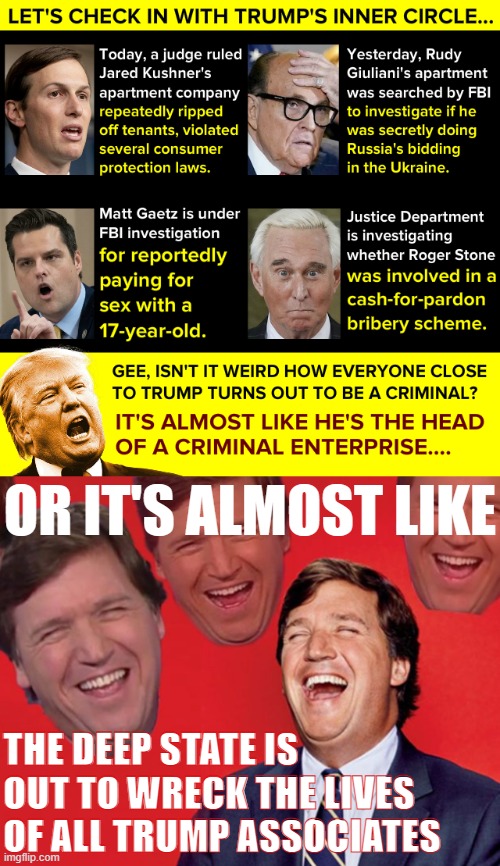 When the deep state is EXPOSED and libtards find out what's really going on, who'll be laughing? #MAGA #Trump2024 #AuditTheFBI | OR IT'S ALMOST LIKE; THE DEEP STATE IS OUT TO WRECK THE LIVES OF ALL TRUMP ASSOCIATES | image tagged in donald trump criminal enterprise,tucker carlson laughing at libs cropped | made w/ Imgflip meme maker