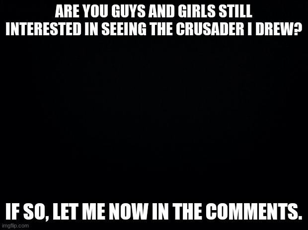 Are you? | ARE YOU GUYS AND GIRLS STILL INTERESTED IN SEEING THE CRUSADER I DREW? IF SO, LET ME NOW IN THE COMMENTS. | image tagged in black background | made w/ Imgflip meme maker