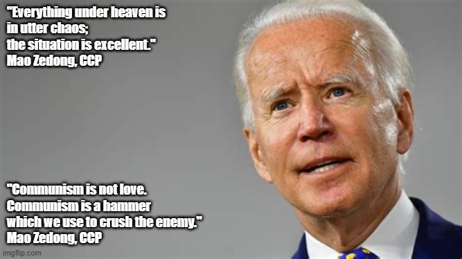 Biden Chaos | "Everything under heaven is 
in utter chaos; 
the situation is excellent."

Mao Zedong, CCP; "Communism is not love. 
Communism is a hammer 
which we use to crush the enemy."
Mao Zedong, CCP | image tagged in biden,politics,communism,chaos,hammer | made w/ Imgflip meme maker