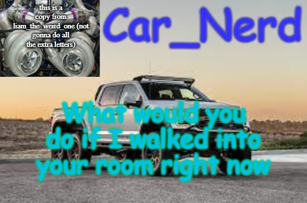 Car_Nerd temp | this is a copy from liam_the_weird_one (not gonna do all the extra letters); What would you do if I walked into your room right now | image tagged in car_nerd temp | made w/ Imgflip meme maker