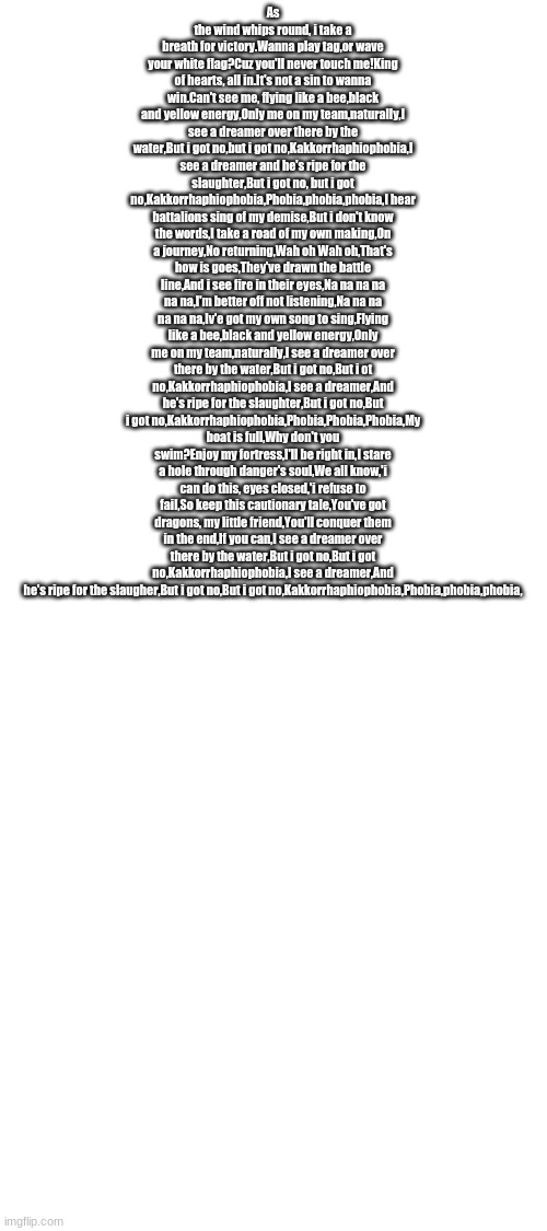 I see a dreamer | As the wind whips round, i take a breath for victory.Wanna play tag,or wave your white flag?Cuz you'll never touch me!King of hearts, all in.It's not a sin to wanna win.Can't see me, flying like a bee,black and yellow energy,Only me on my team,naturally,I see a dreamer over there by the water,But i got no,but i got no,Kakkorrhaphiophobia,I see a dreamer and he's ripe for the slaughter,But i got no, but i got no,Kakkorrhaphiophobia,Phobia,phobia,phobia,I hear battalions sing of my demise,But i don't know the words,I take a road of my own making,On a journey,No returning,Wah oh Wah oh,That's how is goes,They've drawn the battle line,And i see fire in their eyes,Na na na na na na,I'm better off not listening,Na na na na na na,Iv'e got my own song to sing,Flying like a bee,black and yellow energy,Only me on my team,naturally,I see a dreamer over there by the water,But i got no,But i ot no,Kakkorrhaphiophobia,I see a dreamer,And he's ripe for the slaughter,But i got no,But i got no,Kakkorrhaphiophobia,Phobia,Phobia,Phobia,My boat is full,Why don't you swim?Enjoy my fortress,I'll be right in,I stare a hole through danger's soul,We all know,'i can do this, eyes closed,'i refuse to fail,So keep this cautionary tale,You've got dragons, my little friend,You'll conquer them in the end,If you can,I see a dreamer over there by the water,But i got no,But i got no,Kakkorrhaphiophobia,I see a dreamer,And he's ripe for the slaugher,But i got no,But i got no,Kakkorrhaphiophobia,Phobia,phobia,phobia, | image tagged in blank white template | made w/ Imgflip meme maker