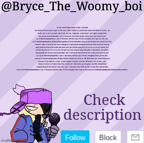 Bryce_The_Woomy_boi | As the wind whips round, i take a breath for victory.Wanna play tag,or wave your white flag?Cuz you'll never touch me!King of hearts, all in.It's not a sin to wanna win.Can't see me, flying like a bee,black and yellow energy,Only me on my team,naturally,I see a dreamer over there by the water,But i got no,but i got no,Kakkorrhaphiophobia,I see a dreamer and he's ripe for the slaughter,But i got no, but i got no,Kakkorrhaphiophobia,Phobia,phobia,phobia,I hear battalions sing of my demise,But i don't know the words,I take a road of my own making,On a journey,No returning,Wah oh Wah oh,That's how is goes,They've drawn the battle line,And i see fire in their eyes,Na na na na na na,I'm better off not listening,Na na na na na na,Iv'e got my own song to sing,Flying like a bee,black and yellow energy,Only me on my team,naturally,I see a dreamer over there by the water,But i got no,But i ot no,Kakkorrhaphiophobia,I see a dreamer,And he's ripe for the slaughter,But i got no,But i got no,Kakkorrhaphiophobia,Phobia,Phobia,Phobia,My boat is full,Why don't you swim?Enjoy my fortress,I'll be right in,I stare a hole through danger's soul,We all know,'i can do this, eyes closed,'i refuse to fail,So keep this cautionary tale,You've got dragons, my little friend,You'll conquer them in the end,If you can,I see a dreamer over there by the water,But i got no,But i got no,Kakkorrhaphiophobia,I see a dreamer,And he's ripe for the slaugher,But i got no,But i got no,Kakkorrhaphiophobia,Phobia,phobia,phobia, Check description | image tagged in bryce_the_woomy_boi | made w/ Imgflip meme maker