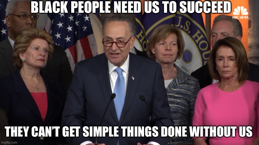 Dems | BLACK PEOPLE NEED US TO SUCCEED; THEY CAN’T GET SIMPLE THINGS DONE WITHOUT US | image tagged in democrat congressmen | made w/ Imgflip meme maker