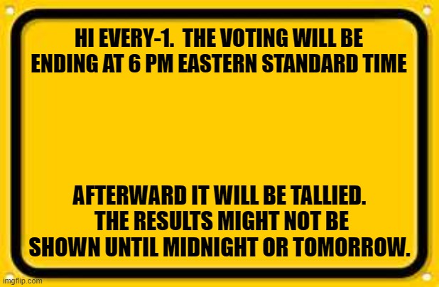 Blank Yellow Sign | HI EVERY-1.  THE VOTING WILL BE ENDING AT 6 PM EASTERN STANDARD TIME; AFTERWARD IT WILL BE TALLIED.  THE RESULTS MIGHT NOT BE SHOWN UNTIL MIDNIGHT OR TOMORROW. | image tagged in memes,blank yellow sign | made w/ Imgflip meme maker