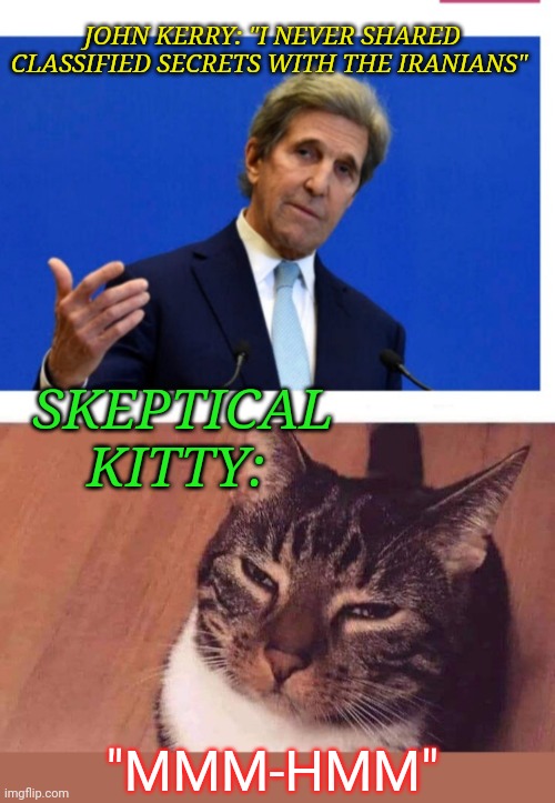 If you're a Libtard CNN-watcher, you probably have'nt even heard about this yet | JOHN KERRY: "I NEVER SHARED CLASSIFIED SECRETS WITH THE IRANIANS"; SKEPTICAL KITTY:; "MMM-HMM" | image tagged in democrat,liars,stupid liberals,throw,bum,sell out | made w/ Imgflip meme maker