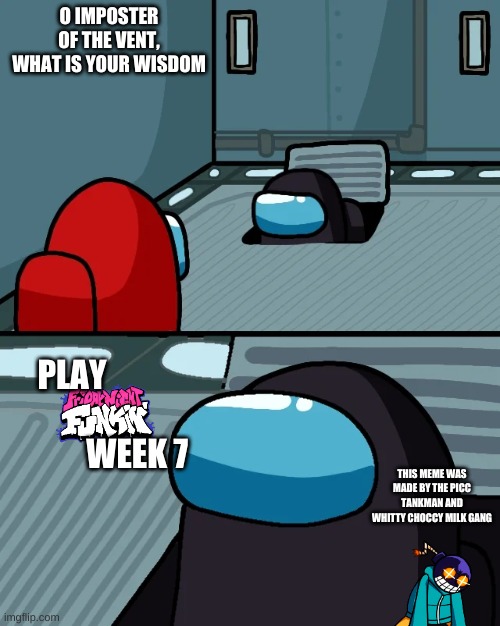 playing fnf week 7 | O IMPOSTER OF THE VENT, WHAT IS YOUR WISDOM; PLAY                                     WEEK 7; THIS MEME WAS MADE BY THE PICC TANKMAN AND WHITTY CHOCCY MILK GANG | image tagged in impostor of the vent | made w/ Imgflip meme maker