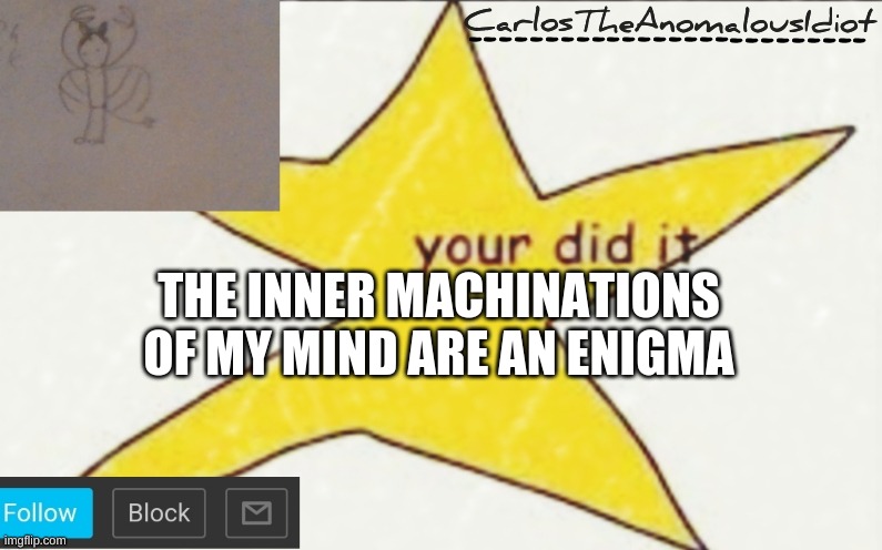 CarlosTheAnomalousIdiot's announcement template | THE INNER MACHINATIONS OF MY MIND ARE AN ENIGMA | image tagged in carlostheanomalousidiot's announcement template | made w/ Imgflip meme maker