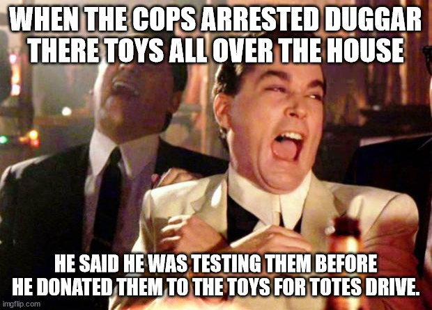 Duggar | WHEN THE COPS ARRESTED DUGGAR THERE TOYS ALL OVER THE HOUSE; HE SAID HE WAS TESTING THEM BEFORE HE DONATED THEM TO THE TOYS FOR TOTES DRIVE. | image tagged in wise guys laughing | made w/ Imgflip meme maker