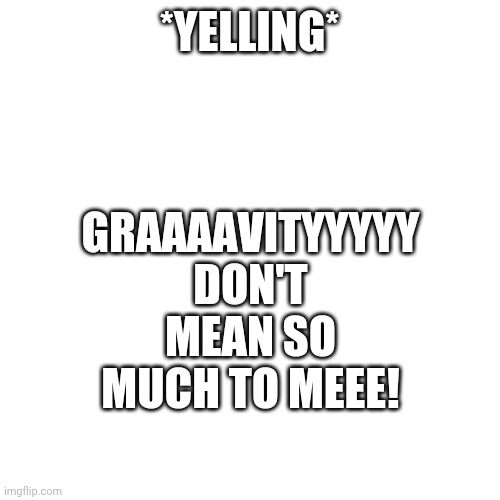 I can't get it out of my head | GRAAAAVITYYYYY
DON'T MEAN SO MUCH TO MEEE! *YELLING* | image tagged in e | made w/ Imgflip meme maker