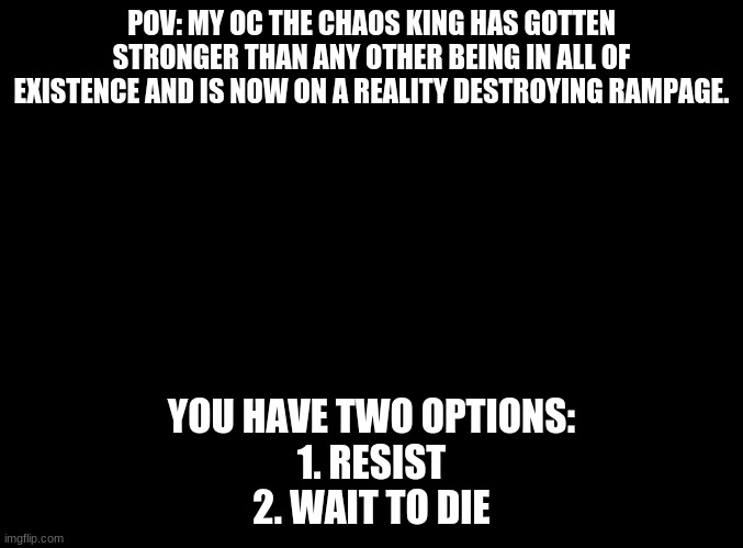 blank black |  POV: MY OC THE CHAOS KING HAS GOTTEN STRONGER THAN ANY OTHER BEING IN ALL OF EXISTENCE AND IS NOW ON A REALITY DESTROYING RAMPAGE. YOU HAVE TWO OPTIONS:
1. RESIST
2. WAIT TO DIE | image tagged in blank black | made w/ Imgflip meme maker