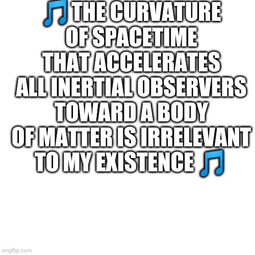 Yes | 🎵THE CURVATURE OF SPACETIME THAT ACCELERATES ALL INERTIAL OBSERVERS TOWARD A BODY OF MATTER IS IRRELEVANT TO MY EXISTENCE 🎵 | image tagged in e | made w/ Imgflip meme maker