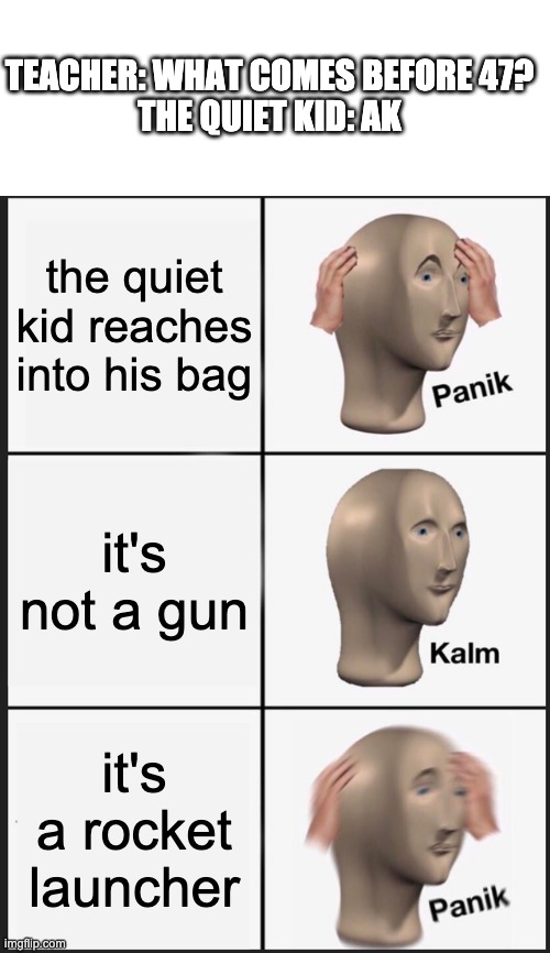 First dark humour meme | TEACHER: WHAT COMES BEFORE 47?
THE QUIET KID: AK; the quiet kid reaches into his bag; it's not a gun; it's a rocket launcher | image tagged in blank white template,memes,panik kalm panik | made w/ Imgflip meme maker