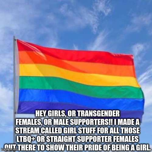 https://imgflip.com/m/Girl_Stuff | HEY GIRLS, OR TRANSGENDER FEMALES, OR MALE SUPPORTERS!! I MADE A STREAM CALLED GIRL STUFF FOR ALL THOSE LTBQ+ OR STRAIGHT SUPPORTER FEMALES OUT THERE TO SHOW THEIR PRIDE OF BEING A GIRL. | image tagged in gay pride flag | made w/ Imgflip meme maker