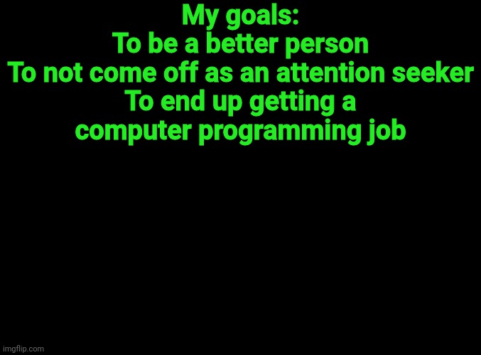 blank black | My goals:

To be a better person
To not come off as an attention seeker
To end up getting a computer programming job | image tagged in blank black | made w/ Imgflip meme maker
