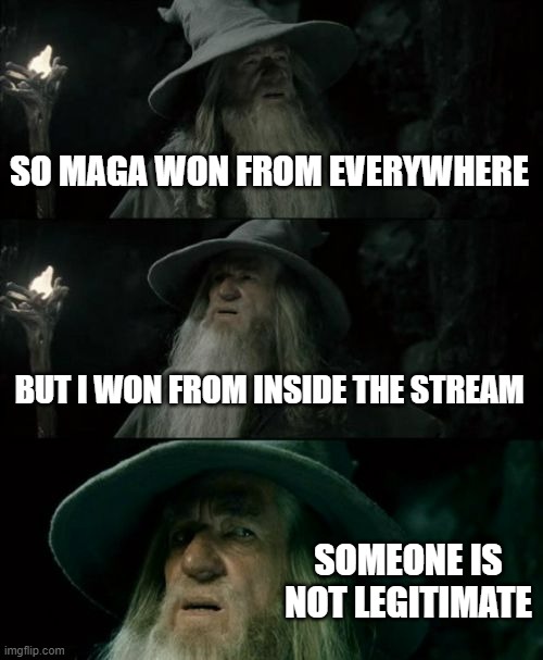 At this point, its last election repeated. People from politicsTOO come to vote but the person doesn't actually win (other than  | SO MAGA WON FROM EVERYWHERE; BUT I WON FROM INSIDE THE STREAM; SOMEONE IS NOT LEGITIMATE | image tagged in memes,confused gandalf,election | made w/ Imgflip meme maker