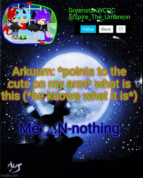 Literally happened not too long ago | Arkuum: *points to the cuts on my arm* what is this (*he knows what it is*); Me: ...N-nothing | image tagged in spire announcement greenstar wcoc | made w/ Imgflip meme maker