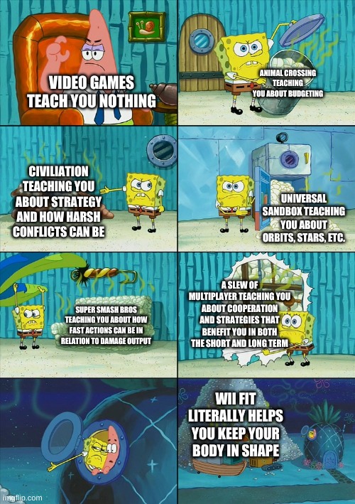 Decided to do my own take on @Cheez.'s meme.  Link to his meme in the comments | ANIMAL CROSSING TEACHING YOU ABOUT BUDGETING; VIDEO GAMES TEACH YOU NOTHING; CIVILIATION TEACHING YOU ABOUT STRATEGY AND HOW HARSH CONFLICTS CAN BE; UNIVERSAL SANDBOX TEACHING YOU ABOUT ORBITS, STARS, ETC. A SLEW OF MULTIPLAYER TEACHING YOU ABOUT COOPERATION AND STRATEGIES THAT BENEFIT YOU IN BOTH THE SHORT AND LONG TERM; SUPER SMASH BROS TEACHING YOU ABOUT HOW FAST ACTIONS CAN BE IN RELATION TO DAMAGE OUTPUT; WII FIT LITERALLY HELPS YOU KEEP YOUR BODY IN SHAPE | image tagged in spongebob shows patrick garbage | made w/ Imgflip meme maker