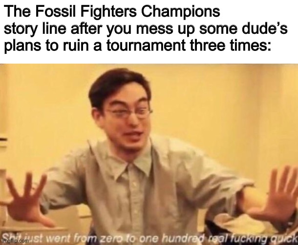 You literally battle Sans twice | The Fossil Fighters Champions story line after you mess up some dude’s plans to ruin a tournament three times: | image tagged in shit went form 0 to 100 | made w/ Imgflip meme maker