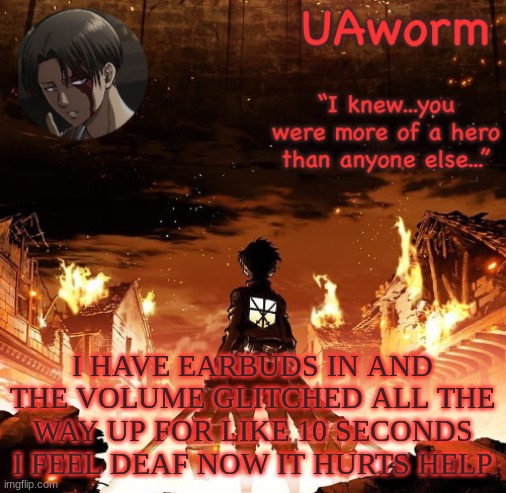 UAworm aot temp | I HAVE EARBUDS IN AND THE VOLUME GLITCHED ALL THE WAY UP FOR LIKE 10 SECONDS I FEEL DEAF NOW IT HURTS HELP | image tagged in uaworm aot temp | made w/ Imgflip meme maker
