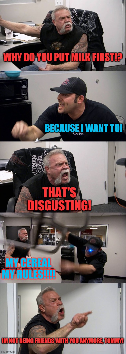 American Chopper Argument | WHY DO YOU PUT MILK FIRST!? BECAUSE I WANT TO! THAT'S DISGUSTING! MY CEREAL MY RULES!!!! IM NOT BEING FRIENDS WITH YOU ANYMORE, TOMMY! | image tagged in memes,american chopper argument | made w/ Imgflip meme maker