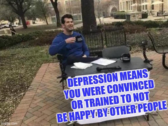Change My Mind Meme | DEPRESSION MEANS YOU WERE CONVINCED OR TRAINED TO NOT BE HAPPY BY OTHER PEOPLE | image tagged in memes,change my mind | made w/ Imgflip meme maker