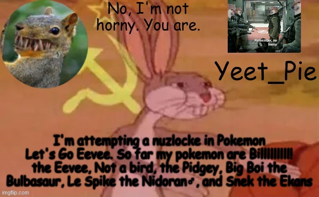Yeet_Pie | I'm attempting a nuzlocke in Pokemon Let's Go Eevee. So far my pokemon are Billlllllll! the Eevee, Not a bird, the Pidgey, Big Boi the Bulbasaur, Le Spike the Nidoran♂️, and Snek the Ekans | image tagged in yeet_pie | made w/ Imgflip meme maker