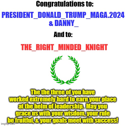 Blank Transparent Square | Congratulations to:; PRESIDENT_DONALD_TRUMP_MAGA.2024
 & DANNY_; And to:; THE_RIGHT_MINDED_KNIGHT; The the three of you have worked extremely hard to earn your place at the helm of leadership.  May you grace us with your wisdom, your rule be fruitful, & your goals meet with success! | image tagged in memes,blank transparent square | made w/ Imgflip meme maker