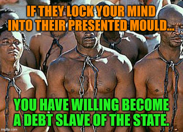 slavery | IF THEY LOCK YOUR MIND INTO THEIR PRESENTED MOULD... YOU HAVE WILLING BECOME A DEBT SLAVE OF THE STATE. | image tagged in slavery | made w/ Imgflip meme maker