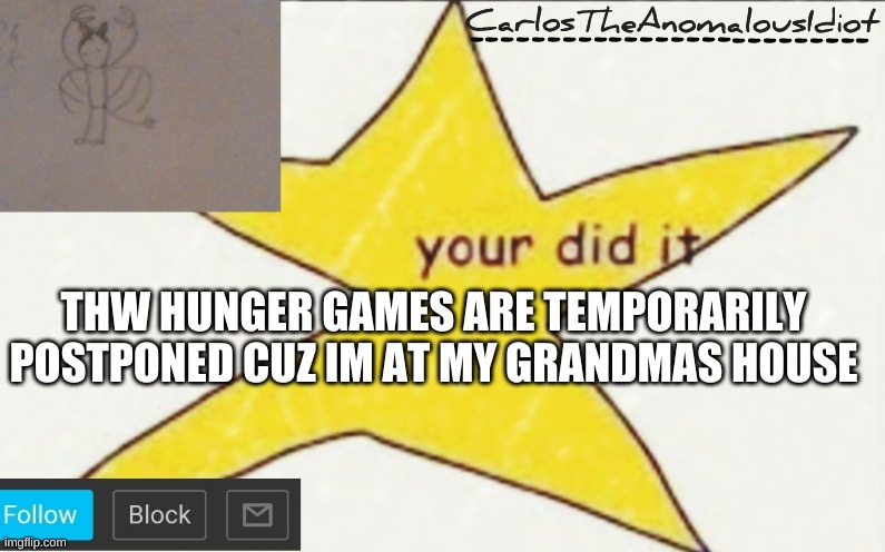 CarlosTheAnomalousIdiot's announcement template | THW HUNGER GAMES ARE TEMPORARILY POSTPONED CUZ IM AT MY GRANDMAS HOUSE | image tagged in carlostheanomalousidiot's announcement template | made w/ Imgflip meme maker