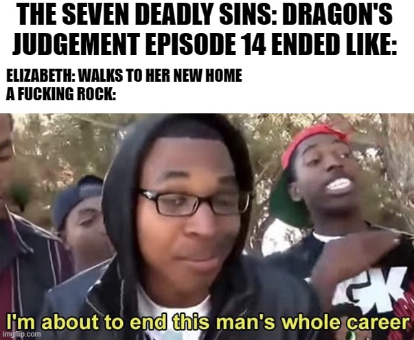 Im gonna end this mans whole career | THE SEVEN DEADLY SINS: DRAGON'S JUDGEMENT EPISODE 14 ENDED LIKE:; ELIZABETH: WALKS TO HER NEW HOME
A FUCKING ROCK: | image tagged in im gonna end this mans whole career,the seven deadly sins,anime | made w/ Imgflip meme maker