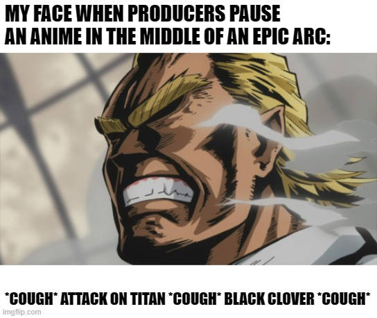 All Might: Level 100 | MY FACE WHEN PRODUCERS PAUSE AN ANIME IN THE MIDDLE OF AN EPIC ARC:; *COUGH* ATTACK ON TITAN *COUGH* BLACK CLOVER *COUGH* | image tagged in all might level 100,anime,my hero academia,black clover,attack on titan | made w/ Imgflip meme maker